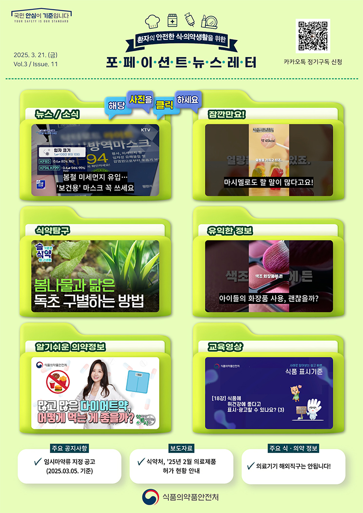국민 안심이 기준입니다. 환자의 안전한 식의약 생활을 위한 포페이션트뉴스레터. 2025.3.21.(금) Issue.11. 해당 사진을 클릭하세요. 뉴스 소식. 봄철 미세먼지 유입···'보건용' 마스크 꼭 쓰세요. 잠깐만요! 마시멜로도 할 말이 많다고요! 식약탐구. 봄나물과 닮은 독초 구별하는 방법. [슬기로운 식약탐구생활]. 유익한 정보. 아이들의 화장품 사용, 괜찮을까? 알기쉬운 의약정보. 많고 많은 다이어트 약, 어떻게 먹는 게 좋을까? [약국이 즐거워지는 시간 9회]. 교육영상. 사례로 알아보는 쉽고 빠른 식품 표시기준 18강. 식품에 위 건강에 좋다고 표시·광고할 수 있나요?(3). 주요 공지사항. 임시마약류 지정 공고(2025.03.05. 기준). 보도자료. 식약처, ’25년 2월 의료제품 허가 현황 안내. 주요 식·의약 정보. 의료기기 해외직구는 안됩니다! 식품의약품안전처.