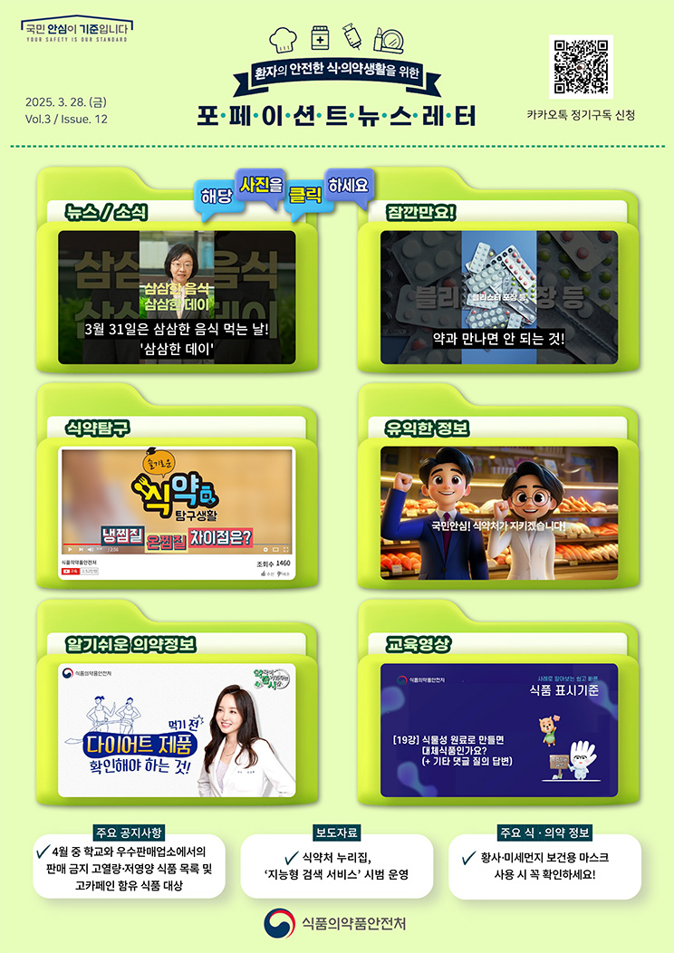 국민 안심이 기준입니다. 환자의 안전한 식의약 생활을 위한 포페이션트뉴스레터. 2025.3.28.(금) Issue.12. 해당 사진을 클릭하세요. 뉴스 소식. 3월 31일은 삼삼한 음식 먹는 날! '삼삼한 데이'. 잠깐만요! 약과 만나면 안 되는 것! 식약탐구. 냉찜질 온찜질 차이점은? [슬기로운 식약탐구생활]. 유익한 정보. 국민안심! 식약처가 지키겠습니다! 알기쉬운 의약정보. 다이어트 제품 먹기전 확인해야 하는 것! [약국이 즐거워지는 시간 10회]. 교육영상. 사례로 알아보는 쉽고 빠른 식품 표시기준 19강. 식물성 원료로 만들면 대체식품인가요? 기타 댓글 질의 답변. 주요 공지사항. 4월 중 학교와 우수판매업소에서의 판매 금지 고열량·저영양 식품 목록 및 고카페인 함유 식품 대상. 보도자료. 식약처 누리집, ‘지능형 검색 서비스’ 시범 운영. 주요 식·의약 정보. 황사·미세먼지 보건용 마스크 사용 시 꼭 확인하세요! 식품의약품안전처.