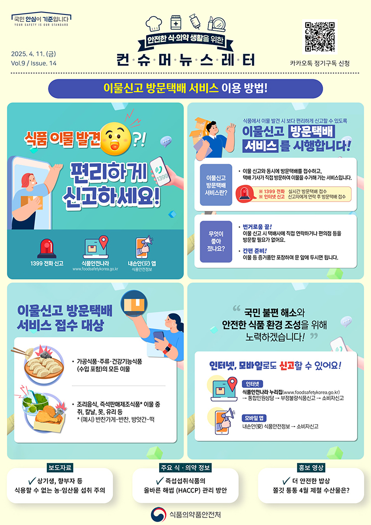 국민 안심이 기준입니다. 안전한 식의약 생활을 위한 컨슈머뉴스레터. 2025.4.11.(금) Issue.14. 이물신고 방문택배 서비스 이용 방법! 식품 이물 발견?! 편리하게 신고하세요! 일삼구구 전화 신고. 식품안전나라(www점food세이프티korea.go.kr). 내손안 앱(식품안전정보). 식품에서 이물 발견 시 보다 편리하게 신고할 수 있도록 이물신고 방문택배 서비스를 시행합니다! 이물신고 방문택배 서비스란? 이물 신고와 동시에 방문택배를 접수하고, 택배 기사가 직접 방문하여 이물을 수거해 가는 서비스입니다. ※일삼구구 전화 : 실시간 방문택배 접수. ※인터넷 신고 : 신고자에게 연락 후 방문택배 접수. 무엇이 좋아졌나요? 번거로움 끝!？ 이물 신고 시 택배사에 직접 연락하거나 편의점 등을 방문할 필요가 없어요. 간편 준비! 이물 등 증거품만 포장하여 문 앞에 두시면 됩니다. 이물신고 방문택배 서비스 접수 대상. 가공식품·주류·건강기능식품(수입 포함)의 모든 이물. 조리음식, 즉석판매제조식품(예시. 반찬가게-반찬, 방앗간-떡) 이물 중 쥐, 칼날, 못, 유리 등. 
