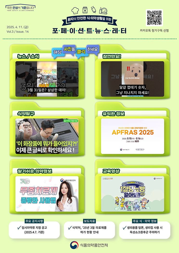 국민 안심이 기준입니다. 환자의 안전한 식의약 생활을 위한 포페이션트뉴스레터. 2025.4.11.(금) Issue.14. 해당 사진을 클릭하세요. 뉴스 소식. 3월 31일은? 삼삼한 데이! 잠깐만요! 달걀 껍데기 숫자, 그냥 지나치지 마세요! 식약탐구. '이 화장품에 뭐가 들어있지?!' 이제 큰 글씨로 확인하세요! [슬기로운 식약탐구생활X국묻식답]. 유익한 정보. 아프라스 2025 국문 홍보 영상. 알기쉬운 의약정보. 무좀치료제 종류와 사용법. [약국이 즐거워지는 시간 12회]. 교육영상. 식의약 ‘안심패밀리’와 함께하는 1형당뇨병 알아보기(이편). 주요 공지사항. 임시마약류 지정 공고(2025.4.7. 기준). 보도자료. 식약처, ’25년 3월 의료제품 허가 현황 안내. 주요 식·의약 정보. 생리용품 탐폰, 생리컵 사용 시 독성쇼크증후군 주의하기. 식품의약품안전처.