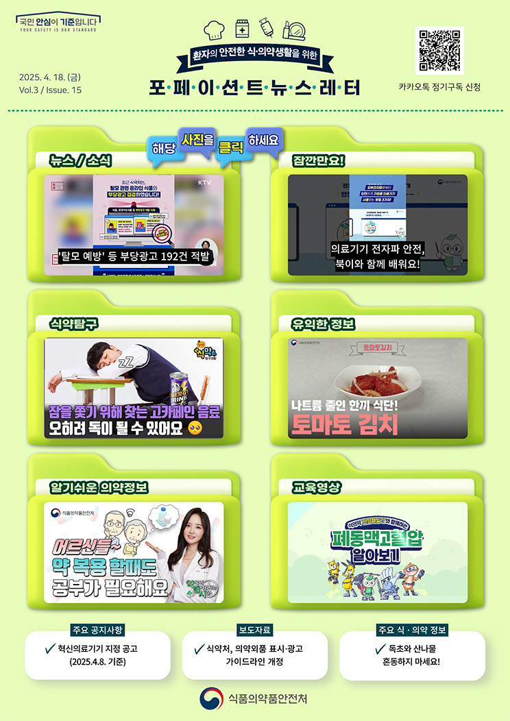 국민 안심이 기준입니다. 환자의 안전한 식의약 생활을 위한 포페이션트뉴스레터. 2025.4.18.(금) Issue.15. 해당 사진을 클릭하세요. 뉴스 소식. '탈모 예방' 등 부당광고 192건 적발. 잠깐만요! 의료기기 전자파 안전, 북이와 함께 배워요! 식약탐구. 잠을 쫓기 위해 찾는 고카페인 음료. 오히려 독이 될 수 있어요. [슬기로운 식약탐구생활]. 유익한 정보. 나트륨 줄인 한끼 식단! 토마토 김치. 알기쉬운 의약정보. 어르신들~ 약 복용 할 때도 공부가 필요해요. [약국이 즐거워지는 시간 13회]. 교육영상. 식의약 ‘안심패밀리’와 함께하는 폐동맥고혈압 알아보기. 주요 공지사항. 혁신의료기기 지정 공고(2025.4.8. 기준). 보도자료. 식약처, 의약외품 표시·광고 가이드라인 개정. 주요 식·의약 정보. 독초와 산나물 혼동하지 마세요! 식품의약품안전처.