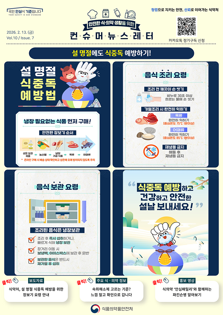국민 안심이 기준입니다. 안전한 식의약 생활을 위한 컨슈머뉴스레터. 2026.2.13.(금) Issue.7. 설 명절에도 식중독 예방하기! 설 명절 식중독 예방법. 냉장 필요없는 식품 먼저 구매! 안전한 장보기 순서. 상온 보관 제품, 농산물, 냉장 가공 식품, 육류, 어패류. *온라인 구매 시 배송 상태 확인하고 상온에 오래 방치되지 않도록 주의. 음식 조리 요령. 조리 전 깨끗이 손 씻기. 비누로 30초 이상 흐르는 물에 손 씻기. 가열조리 시 완전히 익히기. 육류, 완전히 익히기(중심온도 75℃ 1분 이상). 어패류, 완전히 익히기(중심온도 85℃ 1분 이상). 재냉동 금지, 해동 후 재냉동 금지. 음식 보관 요령. 조리된 음식은 냉장보관. 조리 후 즉시 섭취하거나, 빠르게 식혀 냉장보관. 장거리 이동 시 보냉백, 아이스박스에 보관 후 운반. 보관한 음식은 반드시 재가열 후 섭취. 식중독 예방하고 건강하고 안전한 설날 보내세요! 보도자료. 식약처, 설 명절 식중독 예방을 위한 장보기 요령 안내. 주요 식&middot;의약 정보. 숙취해소제 고르는 기준? 느낌 말고 확인으로 갑니다. 홍보영상. 식의약 &lsquo;안심패밀리&rsquo;와 함께하는 파킨슨병 알아보기. 식품의약품안전처.