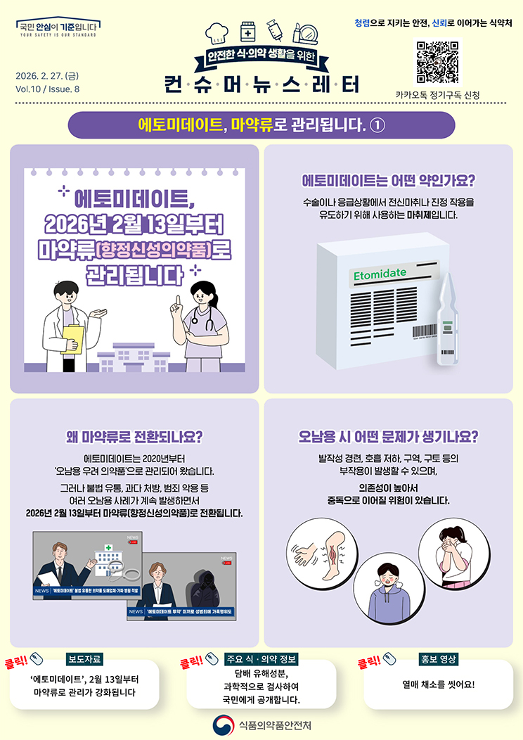 국민 안심이 기준입니다. 안전한 식의약 생활을 위한 컨슈머뉴스레터. 2026.2.27.(금) Issue.8. 에토미데이트, 마약류로 관리됩니다,1. 에토미데이트, 2026년 2월 13일부터 마약류(향정신성의약품)로 관리됩니다. 에토미데이트는 어떤 약인가요? 수술이나 응급상황에서 전신마취나 진정 작용을 유도하기 위해 사용하는 마취제입니다. 왜 마약류로 전환되나요? 에토미데이트는 2020년부터 '오남용 우려 의약품'으로 관리되어 왔습니다. 그러나 불법 유통, 과다 처방, 범죄 악용 등 여러 오남용 사례가 계속 발생하면서 2026년 2월 13일부터 마약류(향정신성의약품)로 전환됩니다. 뉴스. '에토미데이트' 불법 유통한 의약품 도매업체&middot;가짜 병원 적발. '에토미데이트 투약' 미끼로 성범죄에 가혹행위도. 오남용 시 어떤 문제가 생기나요? 발작성 경련, 호흡 저하, 구토 등의 부작용이 발생할 수 있으며, 의존성이 높아서 중독으로 이어질 위험이 있습니다.
