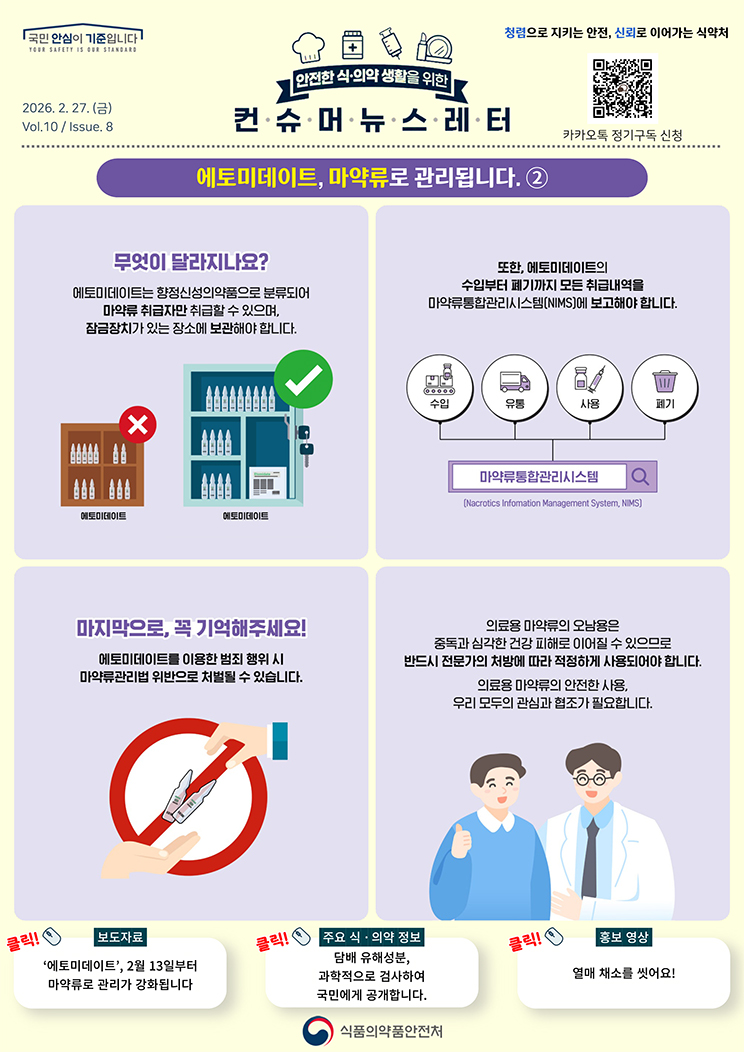 에토미데이트, 마약류로 관리됩니다, 2. 무엇이 달라지나요? 에토미데이트는 향정신성의약품으로 분류되어 마약류 취급자만 취급할 수 있으며, 잠금장치가 있는 장소에 보관해야 합니다. 또한, 에토미데이트의 수입부터 폐기까지 모든 취급내역을 마약류통합관리시스템(NIMS)에 보고해야 합니다. 수입, 유통, 사용, 폐기, 마약류통합관리시스템. Nacroti？cs Infomation Management System, NIMS). 마지막으로, 꼭 기억해주세요! 에토미데이트를 이용한 범죄 행위시 마약류관리법 위반으로 처벌될 수 있습니다. 의료용 마약류의 오남용은 중독과 심각한 건강 피해로 이어질 수 있으므로 반드시 전문가의 처방에 따라 적정하게 사용되어야 합니다. 의료용 마약류의 안전한 사용, 우리 모두의 관심과 협조가 필요합니다. 보도자료. &lsquo;에토미데이트&rsquo;, 2월 13일부터 마약류로 관리가 강화됩니다. 주요 식&middot;의약 정보. 담배 유해성분, 과학적으로 검사하여 국민에게 공개합니다. 홍보영상. 열매 채소를 씻어요! 식품의약품안전처.