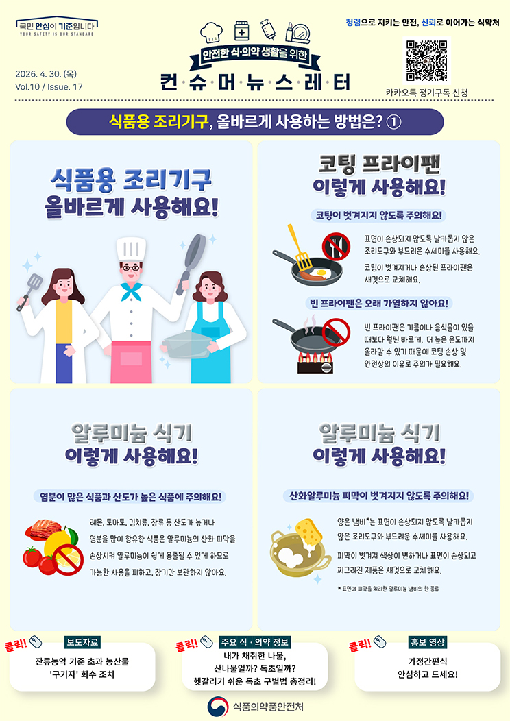 국민 안심이 기준입니다. 안전한 식의약 생활을 위한 컨슈머뉴스레터. 2026.4.30.(목) Issue.17. 식품용 조리기구, 올바르게 사용하는 방법은, 1. 식품용 조리기구 올바르게 사용해요! 코팅 프라이팬 이렇게 사용해요! 코팅이 벗겨지지 않도록 주의해요! 표면이 손상되지 않도록 날카롭지 않은 조리도구와 부드러운 수세미를 사용해요. 코팅이 벗겨지거나 손상된 프라이팬은 새것으로 교체해요. 빈 프라이팬은 오래 가열하지 않아요! 빈 프라이팬은 기름이나 음식물이 있을 때보다 훨씬 빠르게, 더 높은 온도까지 올라갈 수 있기 때문에 코팅 손상 및 안전상의 이유로 주의가 필요해요. 알루미늄 식기 이렇게 사용해요! 염분이 많은 식품과 산도가 높은 식품에 주의해요! 레몬, 토마토, 김치류, 장류 등 산도가 높거나 염분을 많이 함유한 식품은 알루미늄의 산화 피막을 손상시켜 알루미늄이 쉽게 용출될 수 있게 하므로 가능한 사용을 피하고, 장기간 보관하지 않아요. 알루미늄 식기 이렇게 사용해요! 산화알루미늄 피막이 벗겨지지 않도록 주의해요! 양은 냄비*는 표면이 손상되지 않도록 날카롭지 않은 조리도구와 부드러운 수세미를 사용해요. 피막이 벗겨져 색상이 변하거나 표면이 손상되고 찌그러진 제품은 새것으로 교체해요. *표면에 피막을 처리한 알루미늄 냄비의 한 종류.