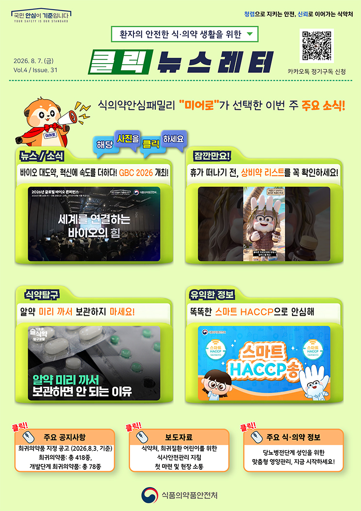 국민 안심이 기준입니다. 환자의 안전한 식의약 생활을 위한 클릭 뉴스레터. 2026년 8월 7일 (금) Issue.31. 식의약안심패밀리 미어로가 선택한 이번 주 주요 소식! 해당 사진을 클릭하세요. 뉴스소식. 바이오 대도약, 혁신에 속도를 더하다! GBC 2026 개최! 잠깐만요! 휴가 떠나기 전, 상비약 리스트를 꼭 확인하세요! 식약탐구. 알약 미리 까서 보관하지 마세요! 유익한 정보. 똑똑한 스마트 해썹으로 안심해. 주요 공지사항. 희귀의약품 지정 공고. 2026.8.3. 기준 희귀의약품: 총 418종, 개발단계 희귀의약품: 총 78종. 보도자료. 식약처, 희귀질환 어린이를 위한 식사안전관리 지침 첫 마련 및 현장 소통. 주요 식&middot;의약 정보. 당뇨병전단계 성인을 위한 맞춤형 영양관리, 지금 시작하세요! 식품의약품안전처.