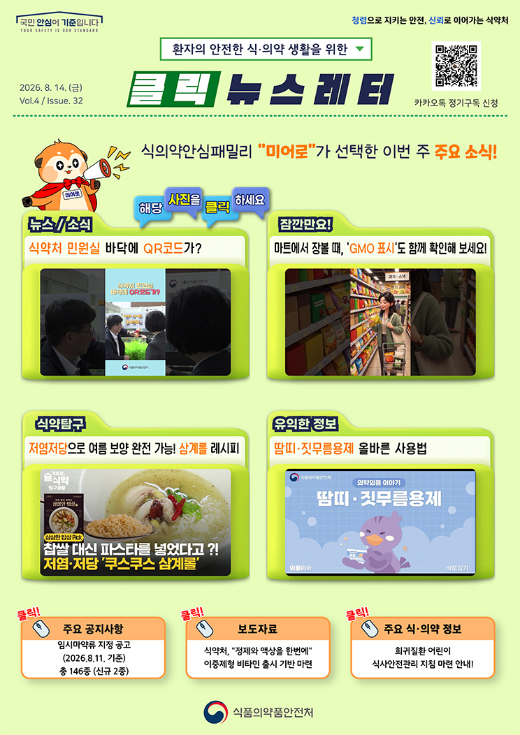 국민 안심이 기준입니다. 환자의 안전한 식의약 생활을 위한 클릭 뉴스레터. 2026년 8월 14일 (금) Issue.32. 식의약안심패밀리 미어로가 선택한 이번 주 주요 소식! 해당 사진을 클릭하세요. 뉴스소식. 식약처 민원실 바닥에 QR코드가? 잠깐만요! 마트에서 장볼 때, 'GMO 표시'도 함께 확인해 보세요! 식약탐구. 저염저당으로 여름 보양 완전 가능! 삼계롤 레시피. 유익한 정보. 땀띠&middot;짓무름용제 올바른 사용법. 주요 공지사항. 임시마약류 지정 공고. 2026.8.11. 기준 총 146종(신규 2종). 보도자료. 식약처, &ldquo;정제와 액상을 한번에&rdquo; 이중제형 비타민 출시 기반 마련. 주요 식&middot;의약 정보. 희귀질환 어린이 식사안전관리 지침 마련 안내! 식품의약품안전처.