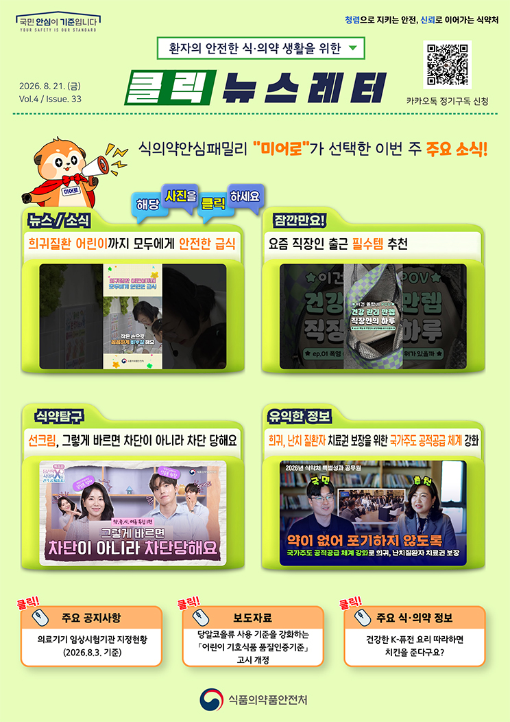 국민 안심이 기준입니다. 환자의 안전한 식의약 생활을 위한 클릭 뉴스레터. 2026년 8월 21일 (금) Issue.33. 식의약안심패밀리 미어로가 선택한 이번 주 주요 소식! 해당 사진을 클릭하세요. 뉴스소식. 희귀질환 어린이까지 모두에게 안전한 급식. 잠깐만요! 요즘 직장인 출근 필수템 추천. 식약탐구. 선크림, 그렇게 바르면 차단이 아니라 차단 당해요. 유익한 정보. 희귀, 난치 질환자 치료권 보장을 위한 국가주도 공적공급 체계 강화. 주요 공지사항. 의료기기 임상시험기관 지정현황. 2026.8.3. 기준. 보도자료. 당알코올류 사용 기준을 강화하는 「어린이 기호식품 품질인증기준」 고시 개정. 주요 식&middot;의약 정보. 건강한 K-퓨전 요리 따라하면 치킨을 준다구요? 식품의약품안전처.
