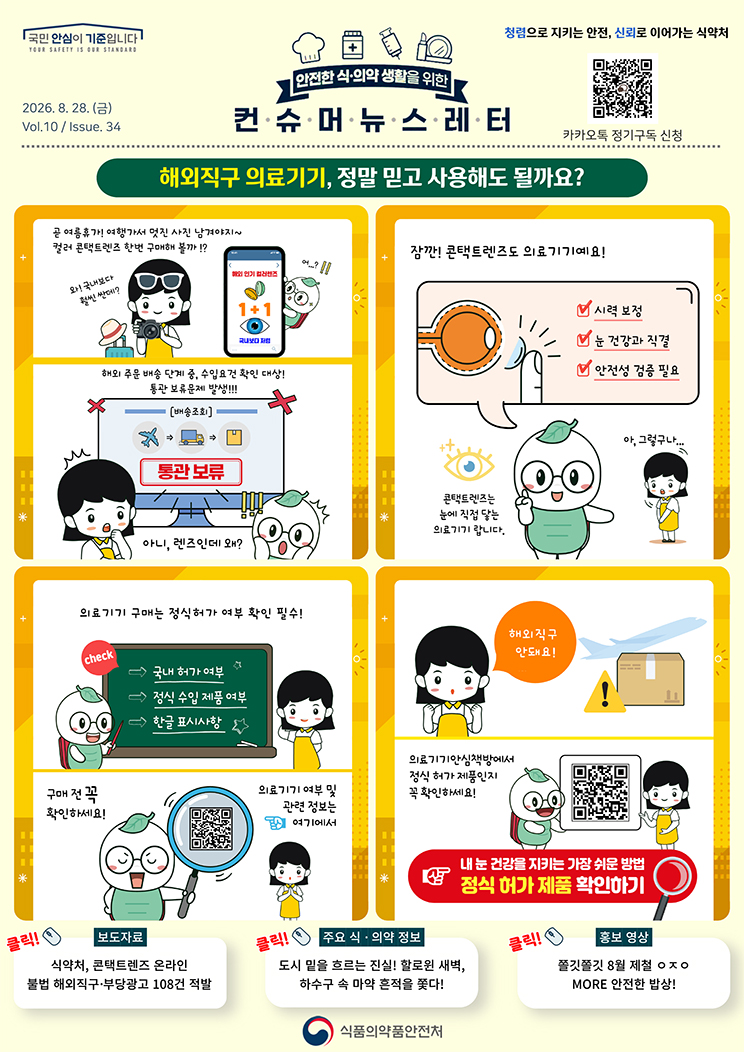 국민 안심이 기준입니다. 안전한 식·의약 생활을 위한 컨슈머뉴스레터. 2026.8.28.(금) Issue.34. 해외직구 의료기기, 정말 믿고 사용해도 될까요? 곧 여름휴가! 여행가서 멋진 사진 남겨야지~ 컬러 콘택트렌즈 한번 구매해 볼까!? 와! 국내보다 훨씬 싼데? 해외 인기 컬러렌즈. 1+1. 국내보다 저렴. 어...? 해외 주문 배송 단계 중, 수입요건 확인 대상! 통관 보류문제 발생!!! 배송조회. 통관 보류. 아니, 렌즈인데 왜? 잠깐! 콘택트렌즈도 의료기기예요! 시력 보정. 눈 건강과 직결. 안전성 검증 필요. 콘택트렌즈는 눈에 직접 닿는 의료기기랍니다. 아, 그렇구나... 의료기기 구매는 정식허가 여부 확인 필수! 국내 허가 여부. 정식 수입 제품 여부. 한글 표시사항. 구매 전 꼭 확인하세요! 의료기기 여부 및 관련 정보는 여기에서. 해외직구 안돼요! 의료기기안심책방에서 정식 허가 제품인지 꼭 확인하세요! 내 눈 건강을 지키는 가장 쉬운 방법. 정식 허가 제품 확인하기. 보도자료. 식약처, 콘택트렌즈 온라인 불법 해외직구·부당광고 108건 적발. 주요 식·의약 정보. 도시 밑을 흐르는 진실! 할로윈 새벽, 하수구 속 마약 흔적을 쫓다! 홍보 영상. 쫄깃쫄깃 8월 제철 이응 지읒 이응. MORE 안전한 밥상! 식품의약품안전처.