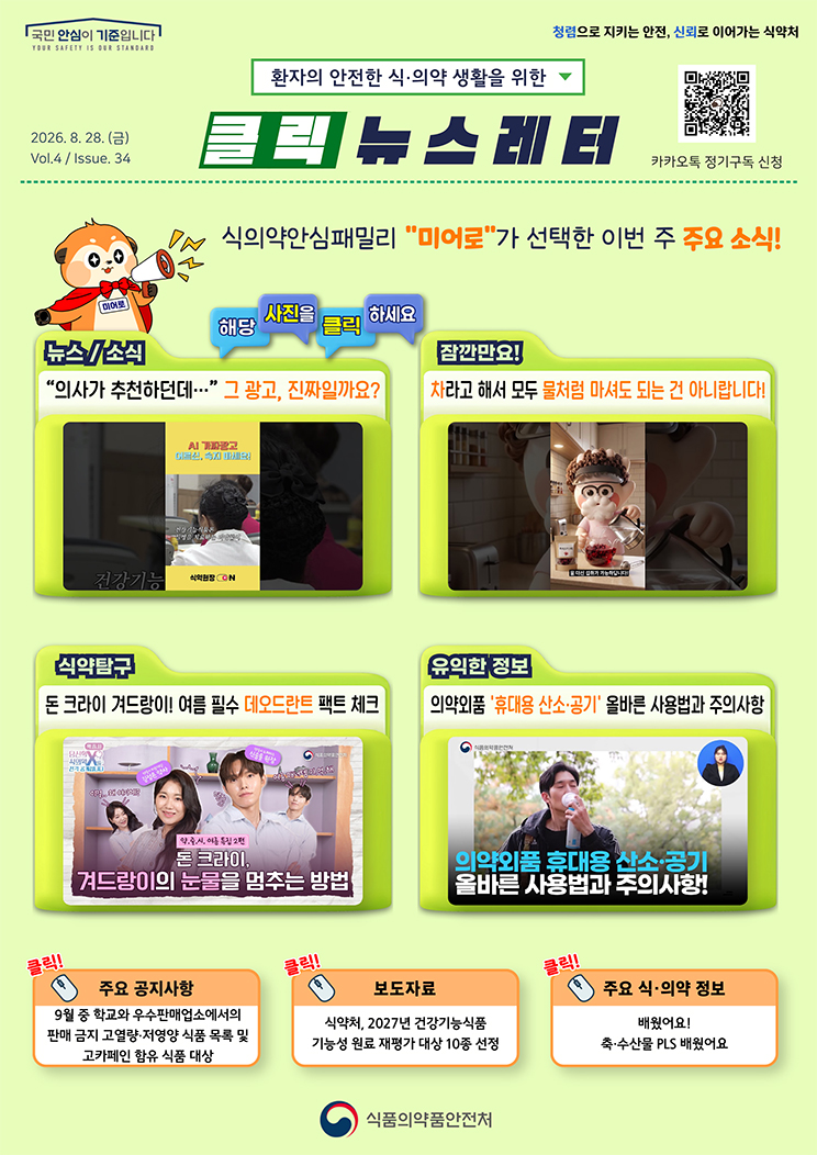 국민 안심이 기준입니다. 환자의 안전한 식의약 생활을 위한 클릭 뉴스레터. 2026년 8월 28일 (금) Issue.34. 식의약안심패밀리 미어로가 선택한 이번 주 주요 소식! 해당 사진을 클릭하세요. 뉴스소식. &ldquo;의사가 추천하던데&hellip;&rdquo; 그 광고, 진짜일까요? 잠깐만요! 차라고 해서 모두 물처럼 마셔도 되는 건 아니랍니다! 식약탐구. 돈 크라이 겨드랑이! 여름 필수 데오드란트 팩트 체크. 유익한 정보. 의약외품 &lsquo;휴대용 산소&middot;공기&rsquo; 올바른 사용법과 주의사항. 주요 공지사항. 9월 중 학교와 우수판매업소에서의 판매 금지 고열량&middot;저영양 식품 목록 및 고카페인 함유 식품 대상. 보도자료. 식약처, 2027년 건강기능식품 기능성 원료 재평가 대상 10종 선정. 주요 식&middot;의약 정보. 배웠어요! 축&middot;수산물 PLS 배웠어요. 식품의약품안전처.