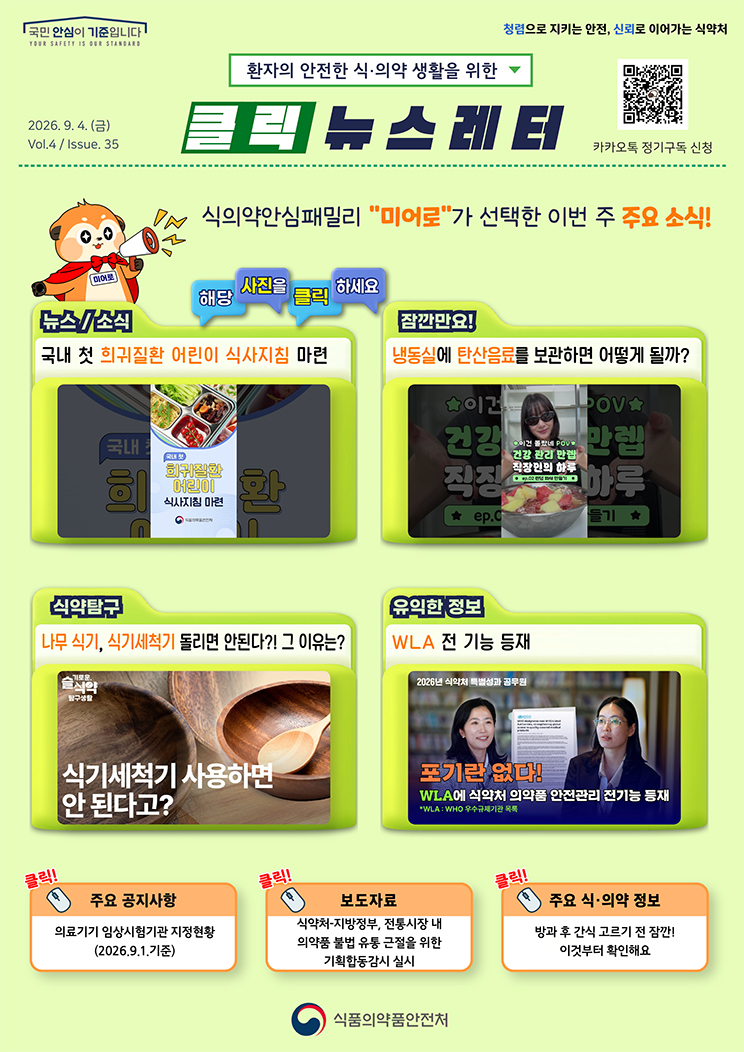 국민 안심이 기준입니다. 환자의 안전한 식의약 생활을 위한 클릭 뉴스레터. 2026년 9월 4일 (금) Issue.35. 식의약안심패밀리 미어로가 선택한 이번 주 주요 소식! 해당 사진을 클릭하세요. 뉴스소식. 국내 첫 희귀질환 어린이 식사지침 마련. 잠깐만요! 냉동실에 탄산음료를 보관하면 어떻게 될까? 식약탐구. 나무 식기, 식기세척기 돌리면 안된다?! 그 이유는? 유익한 정보. WLA 전 기능 등재. 주요 공지사항. 의료기기 임상시험기관 지정현황. 2026.9.1. 기준. 보도자료. 식약처·지방정부, 전통시장 내 의약품 불법 유통 근절을 위한 기획합동감시 실시. 주요 식·의약 정보. 방과 후 간식 고르기 전 잠깐! 이것부터 확인해요. 식품의약품안전처.