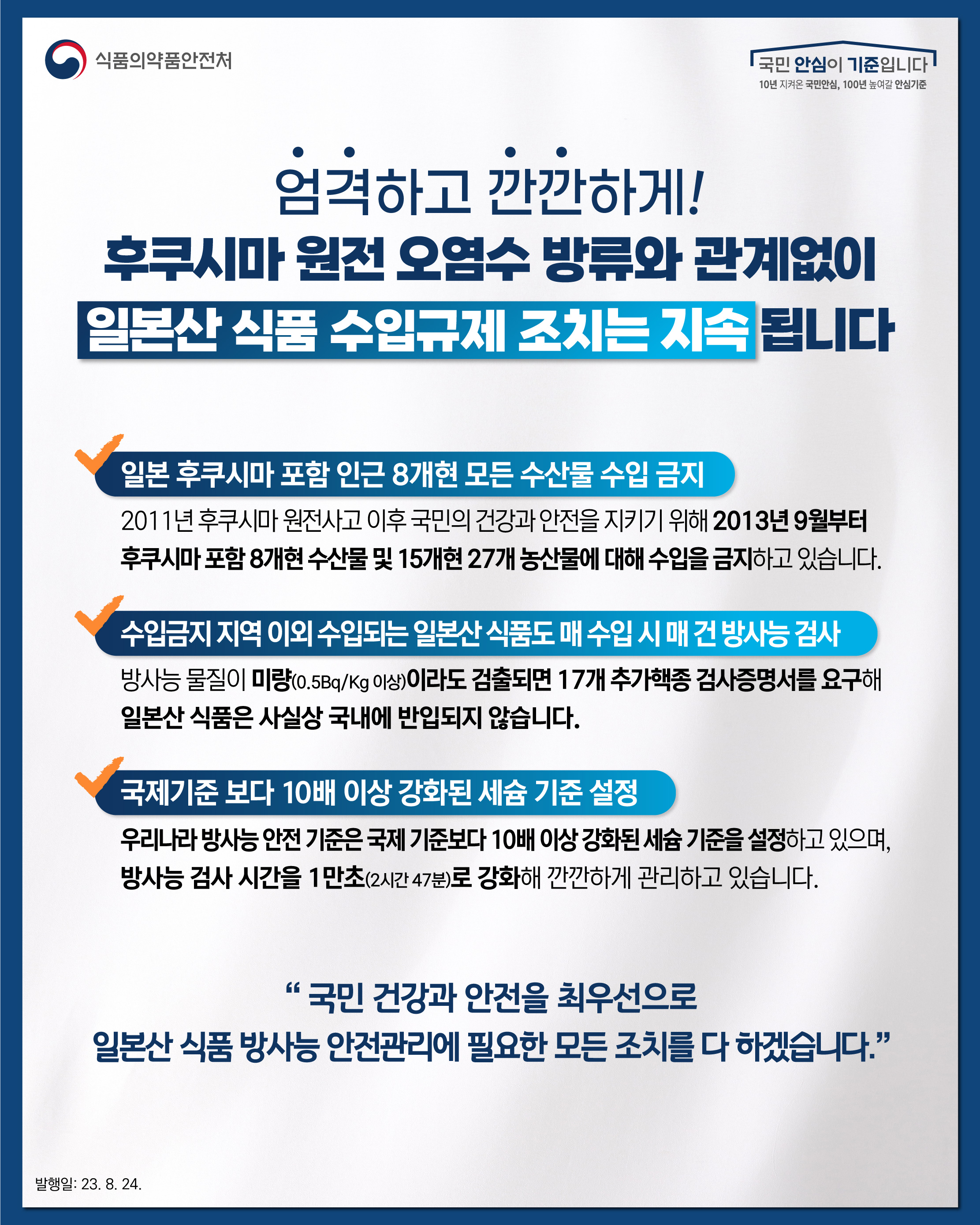 엄격하고 깐깐하게! 후쿠시마 원전 오염수 방류와 관계없이 일본산 식품 수입규제 조치는 지속 됩니다  ？ 일본 후쿠시마 포함 인근 8개현 모든 수산물 수입 금지 2011년 후쿠시마 원전사고 이후 국민의 건강과 안전을 지키기 위해 2013년 9월부터 후쿠시마 포함 8개현 수산물 및 15개현 27개 농산물에 대해 수입을 금지하고 있습니다.  ？ 수입금지 지역 이외 수입되는 일본산 식품도 매 수입 시 매 건 방사능 검사 방사능 물질이 미량(0.5Bq/Kg 이상)이라도 검출되면 17개 추가핵종 검사증명서를 요구해 일본산 식품은 사실상 국내에 반입되지 않습니다.  ？ 국제기준 보다 10배 이상 강화된 세슘 기준 설정 우리나라 방사능 안전 기준은 국제 기준보다 10배 이상 강화된 세슘 기준을 설정하고 있으며, 방사능 검사 시간을 1만초(2시간 47분)로 강화해 깐깐하게 관리하고 있습니다.  “국민 건강과 안전을 최우선으로 일본산 식품 방사능 안전관리에 필요한 모든 조치를 다 하겠습니다.”