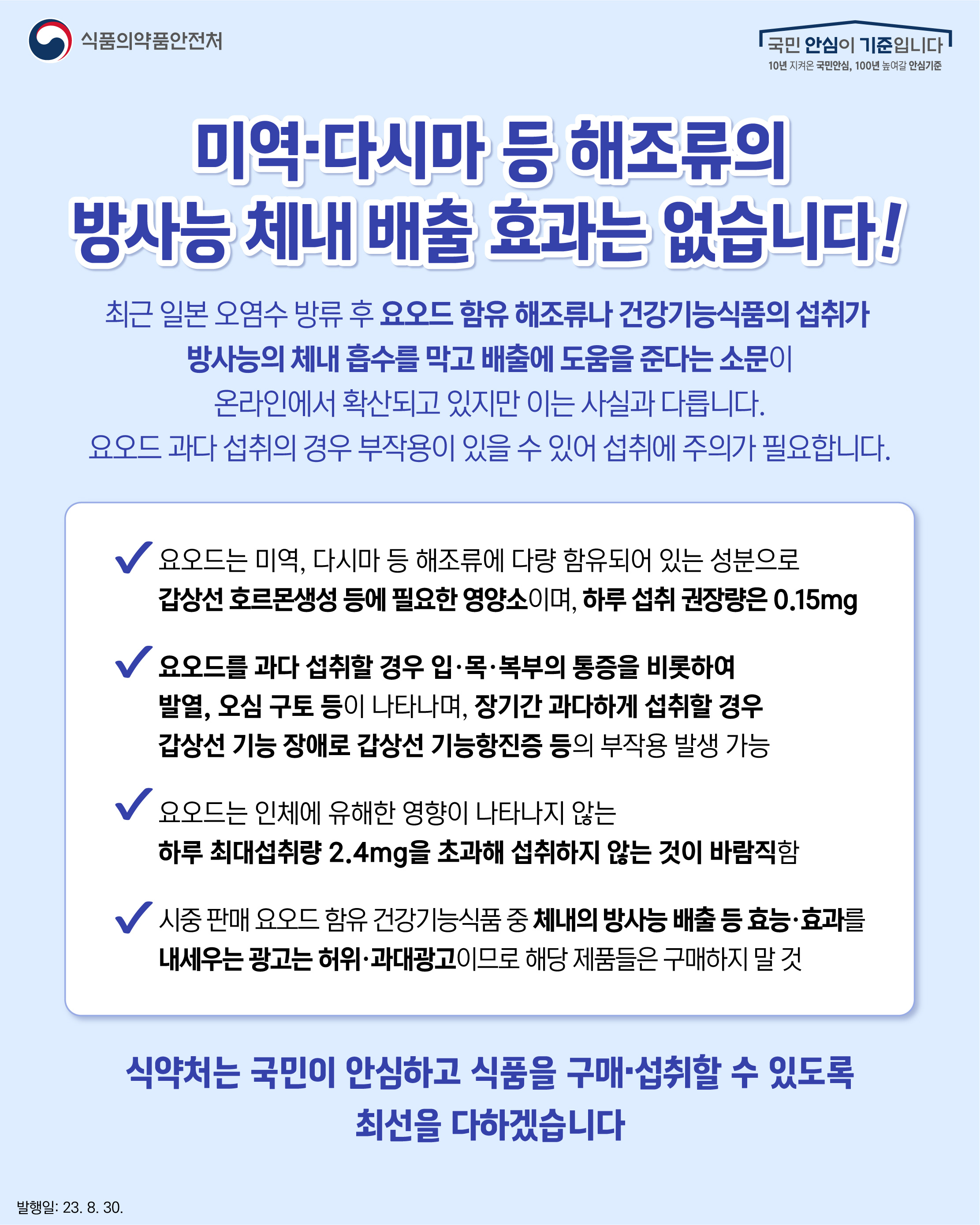 미역·다시마 등 해조류의 방사능 체내 배출 효과는 없습니다!  최근 일본 오염수 방류 후 요오드 함유 해조류나 건강기능식품의 섭취가  방사능의 체내 흡수를 막고 배출에 도움을 준다는 소문이 온라인에서 확산되고 있지만 이는 사실과 다릅니다. 요오드 과다 섭취의 경우 부작용이 있을 수 있어 섭취에 주의가 필요합니다.  ？ 요오드는 미역, 다시마 등 해조류에 다량 함유되어 있는 성분으로 갑상선 호르몬생성 등에 필요한 영양소이며, 하루 섭취 권장량은 0.15mg  ？ 요오드를 과다 섭취할 경우 입·목·복부의 통증을 비롯하여 발열, 오심 구토 등이 나타나며, 장기간 과다하게 섭취할 경우 갑상선 기능 장애로 갑상선 기능항진증 등의 부작용 발생 가능   ？ 요오드는 인체에 유해한 영향이 나타나지 않는 하루 최대섭취량 2.4mg을 초과해 섭취하지 않는 것이 바람직함  ？ 시중 판매 요오드 함유 건강기능식품 중 체내의 방사능 배출 등 효능·효과를 내세우는 광고는 허위·과대광고이므로 해당 제품들은 구매하지 말 것  식약처는 국민이 안심하고 식품을 구매·섭취할 수 있도록 최선을 다하겠습니다