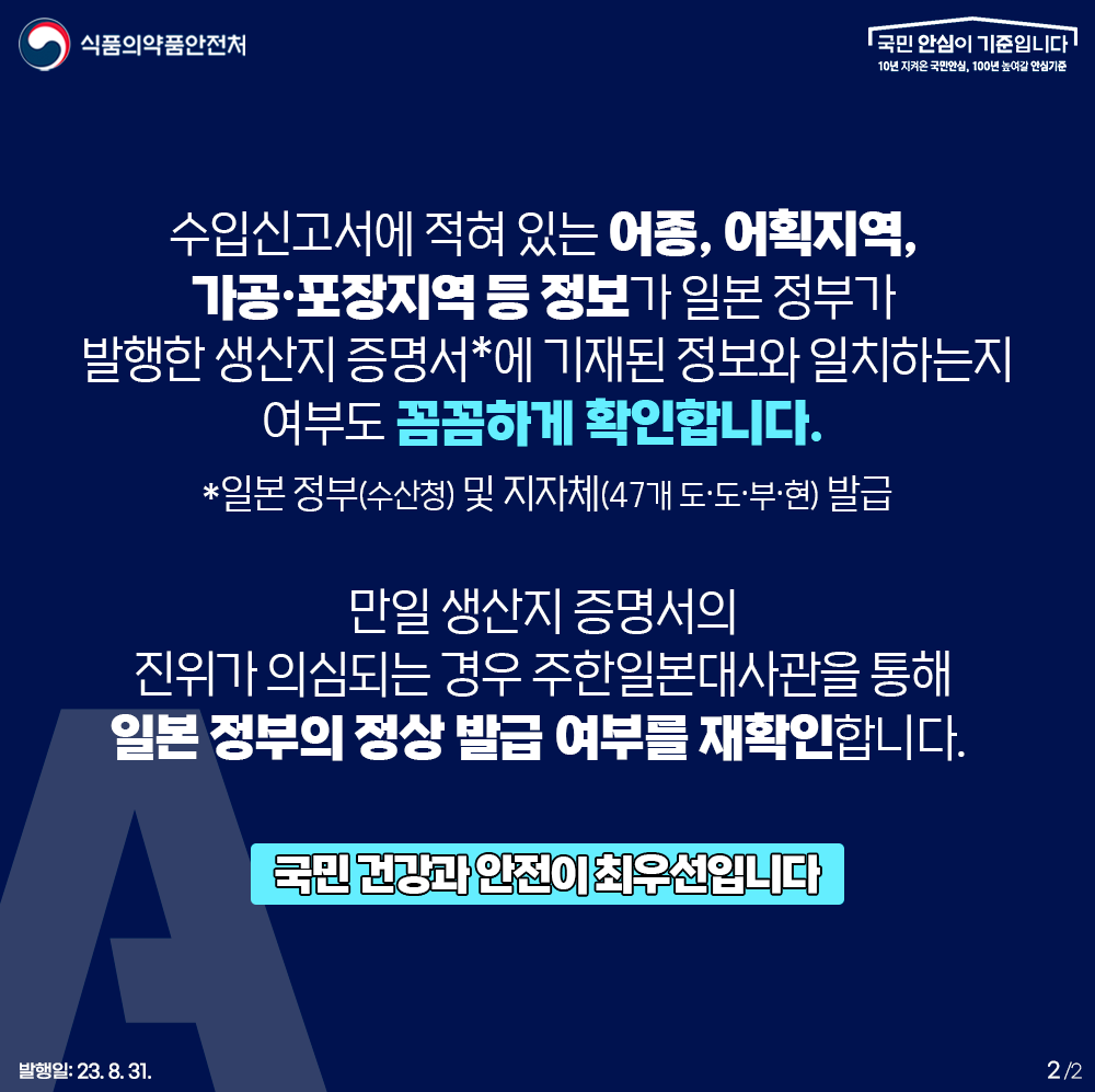 수입신고서에 적혀 있는 어종, 어획지역, 가공·포장지역 등 정보가 일본 정부가  발행한 생산지 증명서*에 기재된 정보와 일치하는지 여부도 꼼꼼하게 확인합니다.  *일본 정부(수산청) 및 지자체(47개 도·도·부·현) 발급  ？  만일 생산지 증명서의 진위가 의심되는 경우 주한일본대사관을 통해  일본 정부의 정상 발급 여부를 재확인합니다.  국민건강과 안전이 최우선입니다.