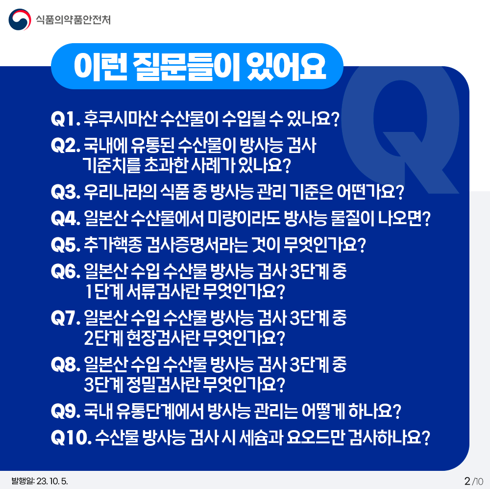 - 이런 질문들이 있어요 Q1. 후쿠시마산 수산물이 수입될 수 있나요? Q2. 국내에 유통된 수산물이 방사능 검사 기준치를 초과한 사례가 있나요? Q3. 우리나라의 식품 중 방사능 관리 기준은 어떤가요? Q4. 일본산 수산물에서 미량이라도 방사능 물질이 나오면? Q5. 추가핵종 검사증명서라는 것이 무엇인가요? Q6. 일본산 수입 수산물 방사능 검사 3단계 중 1단계 서류검사란 무엇인가요? Q7. 일본산 수입 수산물 방사능 검사 3단계 중 2단계 현장검사란 무엇인가요? Q8. 일본산 수입 수산물 방사능 검사 3단계 중 3단계 정밀검사란 무엇인가요? Q9. 국내 유통단계에서 방사능 관리는 어떻게 하나요? Q10. 수산물 방사능 검사 시 세슘과 요오드만 검사하나요?