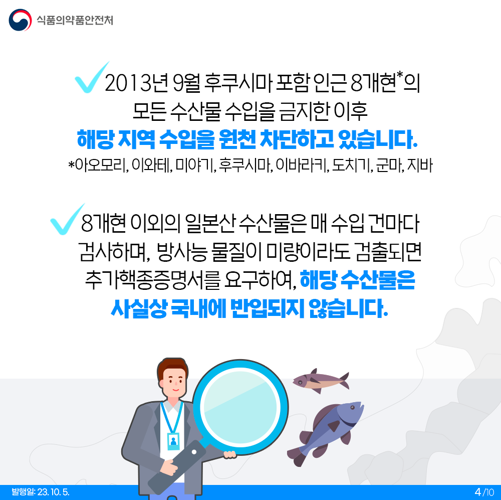 2013년 9월 후쿠시마 포함 인근 8개현*의 모든 수산물 수입을 금지한 이후 해당 지역 수입을 원천 차단하고 있습니다.  *아오모리, 이와테, 미야기, 후쿠시마, 이바라키, 도치기, 군마, 지바  8개현 이외의 일본산 수산물은 매 수입 건마다 검사하며, 방사능 물질이 미량이라도 검출되면 추가핵종증명서를 요구하여, 해당 수산물은 사실상 국내에 반입되지 않습니다.