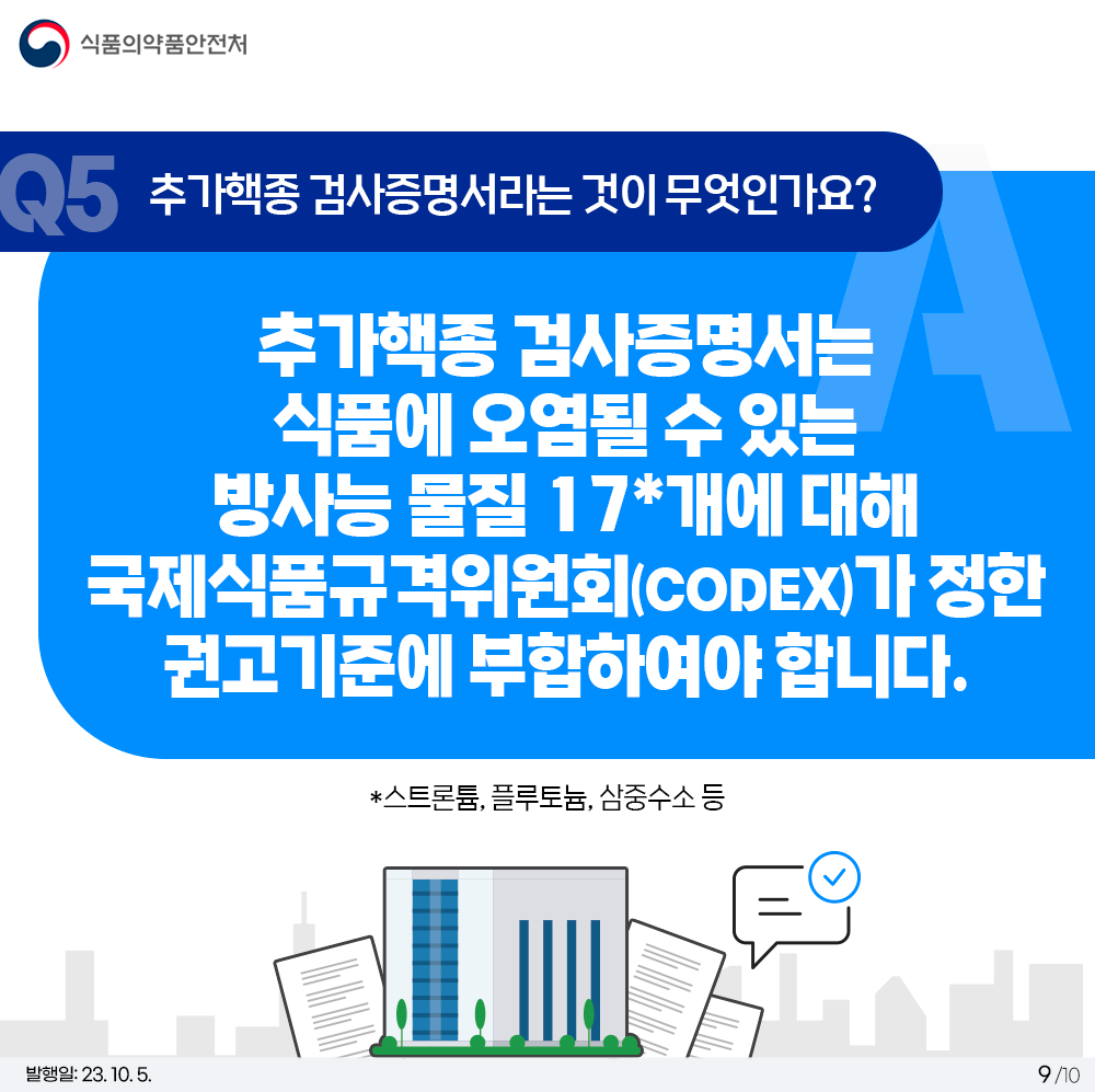 Q5. 추가핵종 검사증명서라는 것이 무엇인가요?  추가핵종 검사증명서는 식품에 오염될 수 있는 방사능 물질 17*개에 대해 국제식품규격위원회(CODEX)가 정한 권고기준에 부합하여야 합니다. *스트론튬, 플루토늄, 삼중수소 등