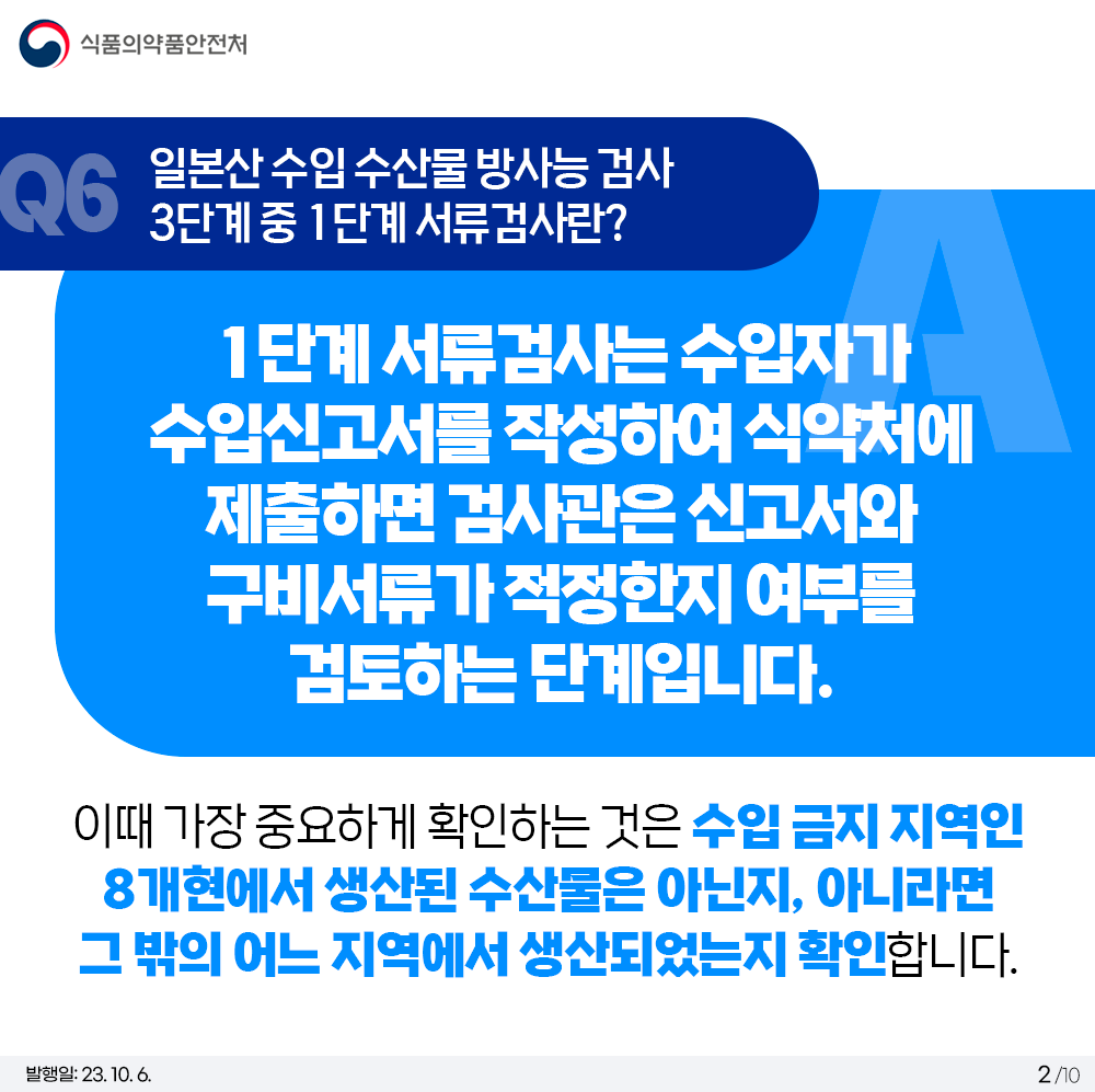 Q6. 일본산 수입 수산물 방사능 검사 3단계 중 1단계 서류검사란?  1단계 서류검사는 수입자가 수입신고서를 작성하여 식약처에 제출하면 검사관은 신고서와 구비서류가 적정한지 여부를 검토하는 단계입니다.  이때 가장 중요하게 확인하는 것은 수입 금지 지역인 8개현에서 생산된 수산물은 아닌지, 아니라면 그 밖의 어느 지역에서 생산되었는지 확인합니다.