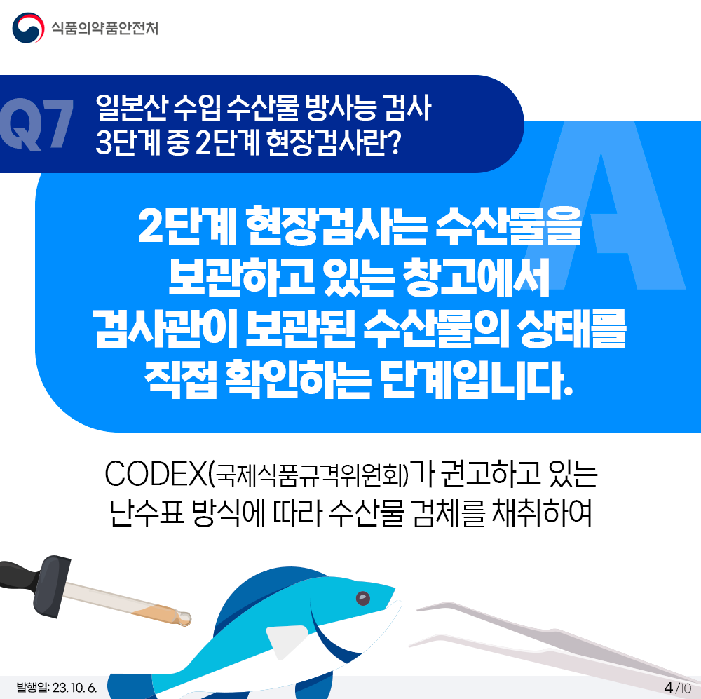 Q7. 일본산 수입 수산물 방사능 검사 3단계 중 2단계 현장검사란? 2단계 현장검사는 수산물을 보관하고 있는 창고에서 검사관이 보관된 수산물의 상태를 직접 확인하는 단계입니다.  CODEX(국제식품규격위원회)가 권고하고 있는 난수표 방식에 따라 수산물 검체를 채취하여