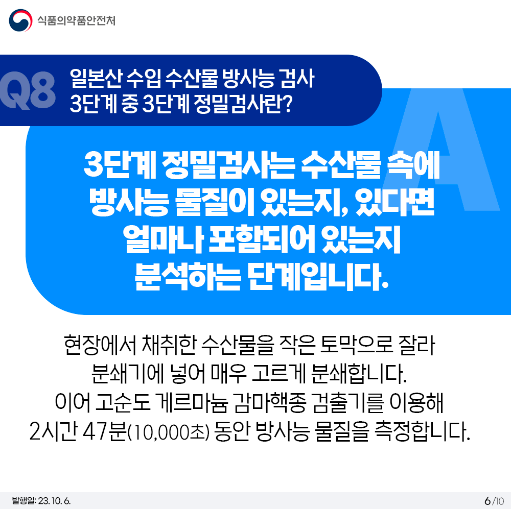 Q8. 일본산 수입 수산물 방사능 검사 3단계 중 3단계 정밀검사란?  3단계 정밀검사는 수산물 속에 방사능 물질이 있는지, 있다면 얼마나 포함되어 있는지 분석하는 단계입니다.  현장에서 채취한 수산물을 작은 토막으로 잘라 분쇄기에 넣어 매우 고르게 분쇄합니다. 이어 고순도 게르마늄 감마핵종 검출기를 이용해 2시간 47분(10,000초) 동안 방사능 물질을 측정합니다.