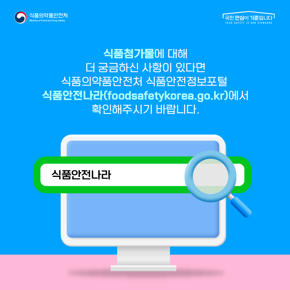 식품첨가물에 대해 더 궁금하신 사항이 있다면 식품의약품안전처 식품안전정보포털 식품안전나라(foodsafetykorea.go.kr)에서 확인해주시기 바랍니다.