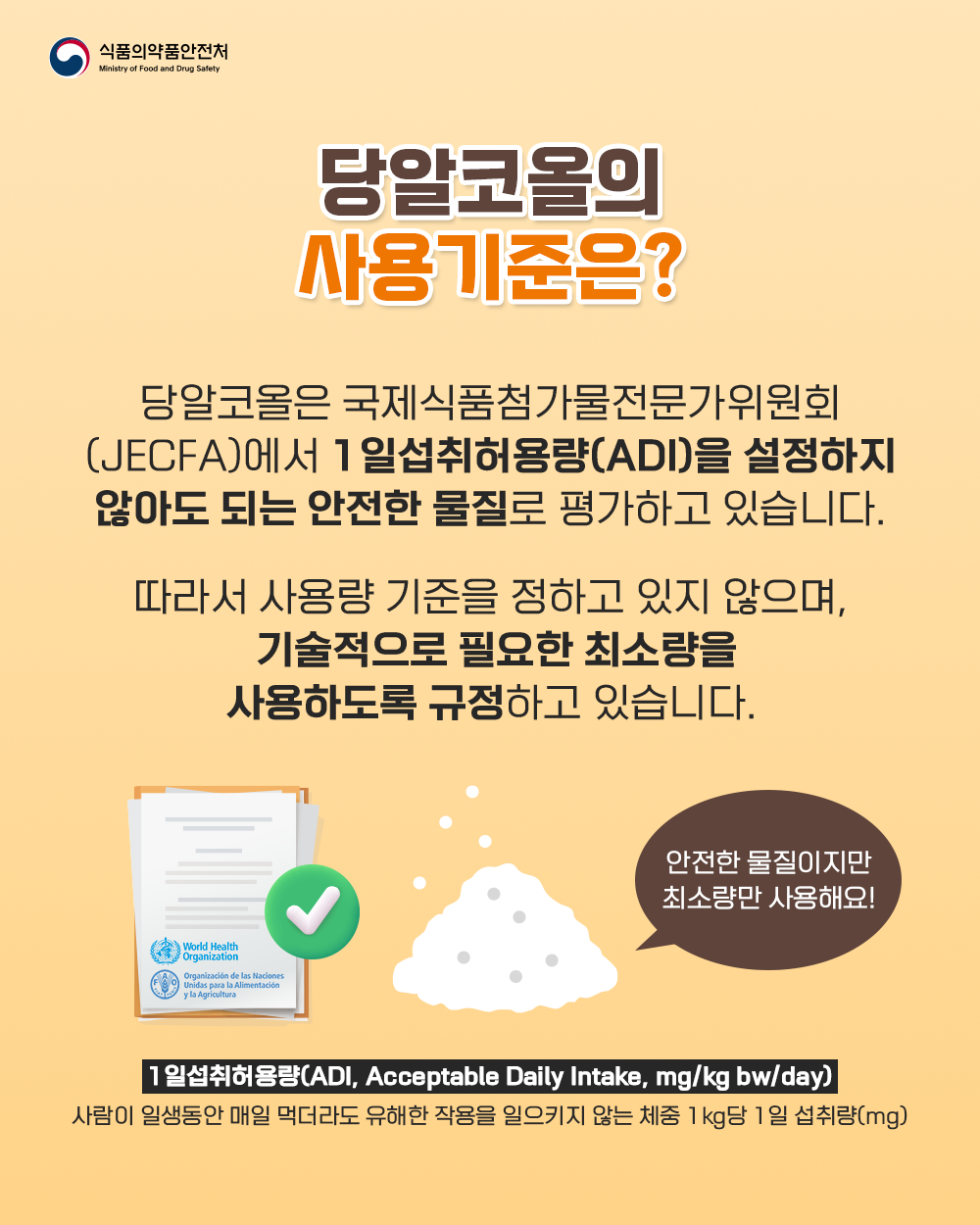  3. 당알코올의 사용기준은?  당알코올은 국제식품첨가물전문가위원회(JECFA)에서 1일섭취허용량(ADI)을 설정하지 않아도 되는 안전한 물질로 평가하고 있습니다.  따라서 사용량 기준을 정하고 있지 않으며, 기술적으로 필요한 최소량을 사용하도록 규정하고 있습니다.  안전한 물질이지만 최소량만 사용해요!  1일섭취허용량(ADI, Acceptable Daily Intake, mg/kg bw/day) 사람이 일생동안 매일 먹더라도 유해한 작용을 일으키지 않는 체중 1kg당 1일 섭취량(mg)