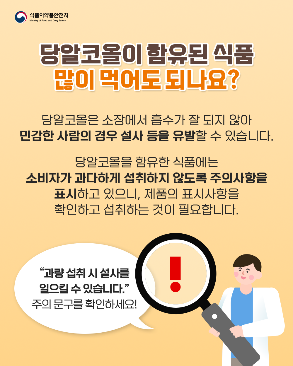 4. 당알코올이 함유된 식품 많이 먹어도 되나요?  당알코올은 소장에서 흡수가 잘 되지 않아 민감한 사람의 경우 설사 등을 유발할 수 있습니다.  당알코올을 함유한 식품에는 소비자가 과다하게 섭취하지 않도록 주의사항을 표시하고 있으니, 제품의 표시사항을 확인하고 섭취하는 것이 필요합니다.  