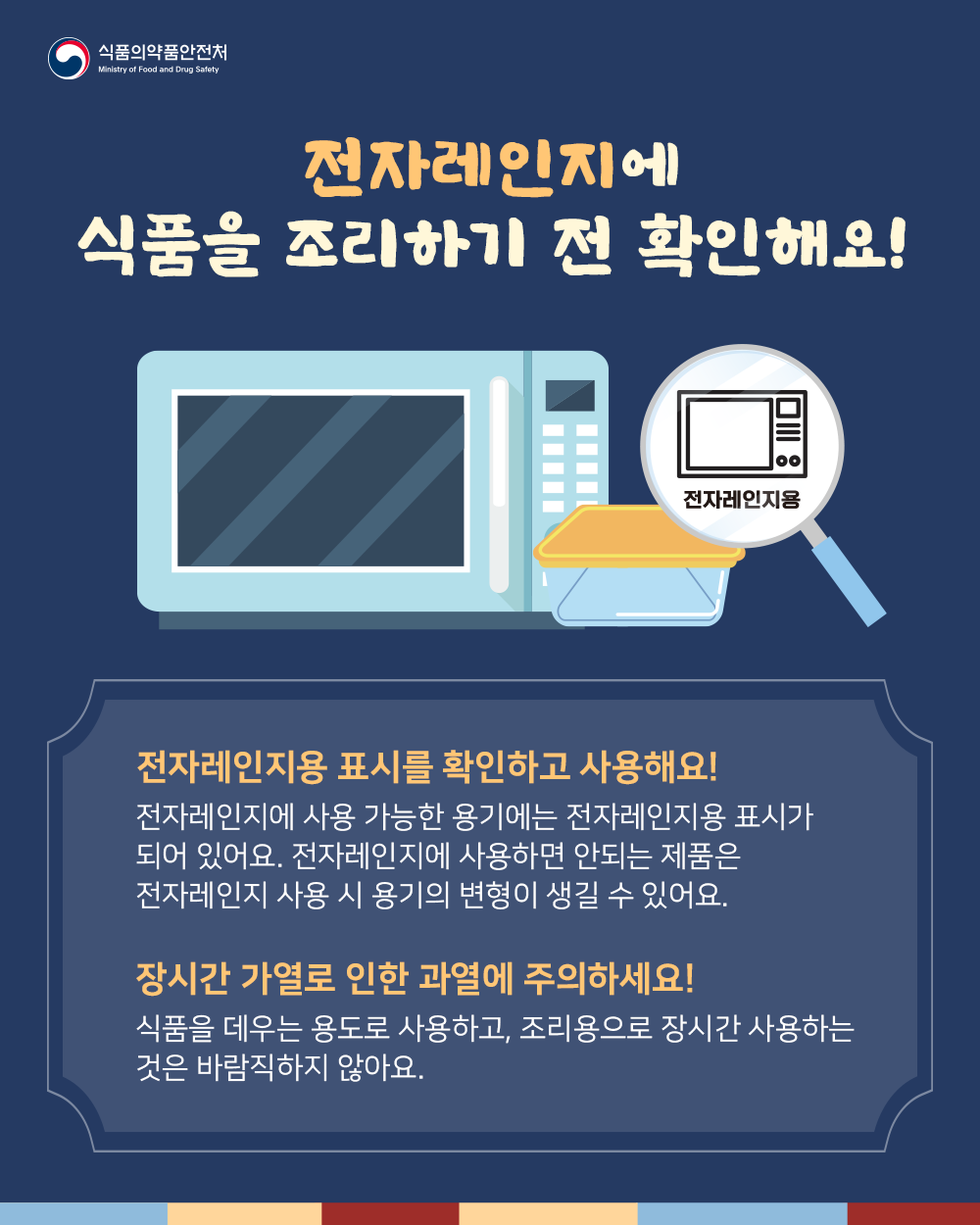 전자레인지에 식품을 조리하기 전 확인해요! 전자레인지용 표시를 확인하고 사용해요! 전자레인지에 사용 가능한 용기에는 전자레인지용 표시가 되어 있어요. 전자레인지에 사용하면 안되는 제품은 전자레인지 사용 시 용기의 변형이 생길 수 있어요. 장시간 가열로 인한 과열에 주의하세요! 식품을 데우는 용도로 사용하고, 조리용으로 장시간 사용하는 것은 바람직하지 않아요.