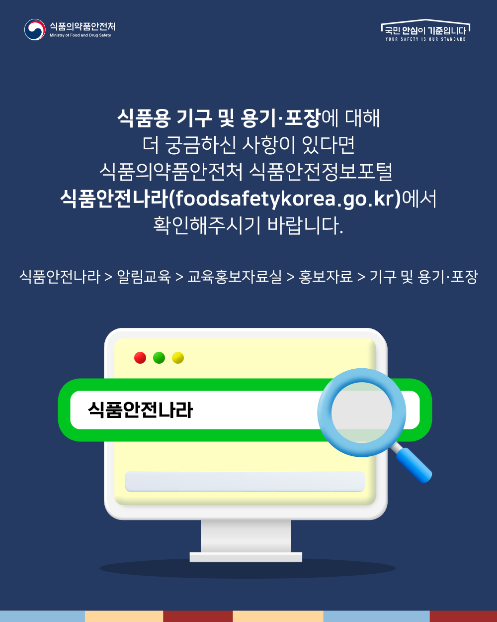 식품용 기구 및 용기포장에 대해 더 궁금하신 사항이 있다면 식품의약품안전처 식품안전정보포털 식품안전나라(foodsafetykorea.go.kr)에서 확인해주시기 바랍니다. 식품안전나라>알림교육>교육홍보자료실>홍보자료>기구 및 용기포장