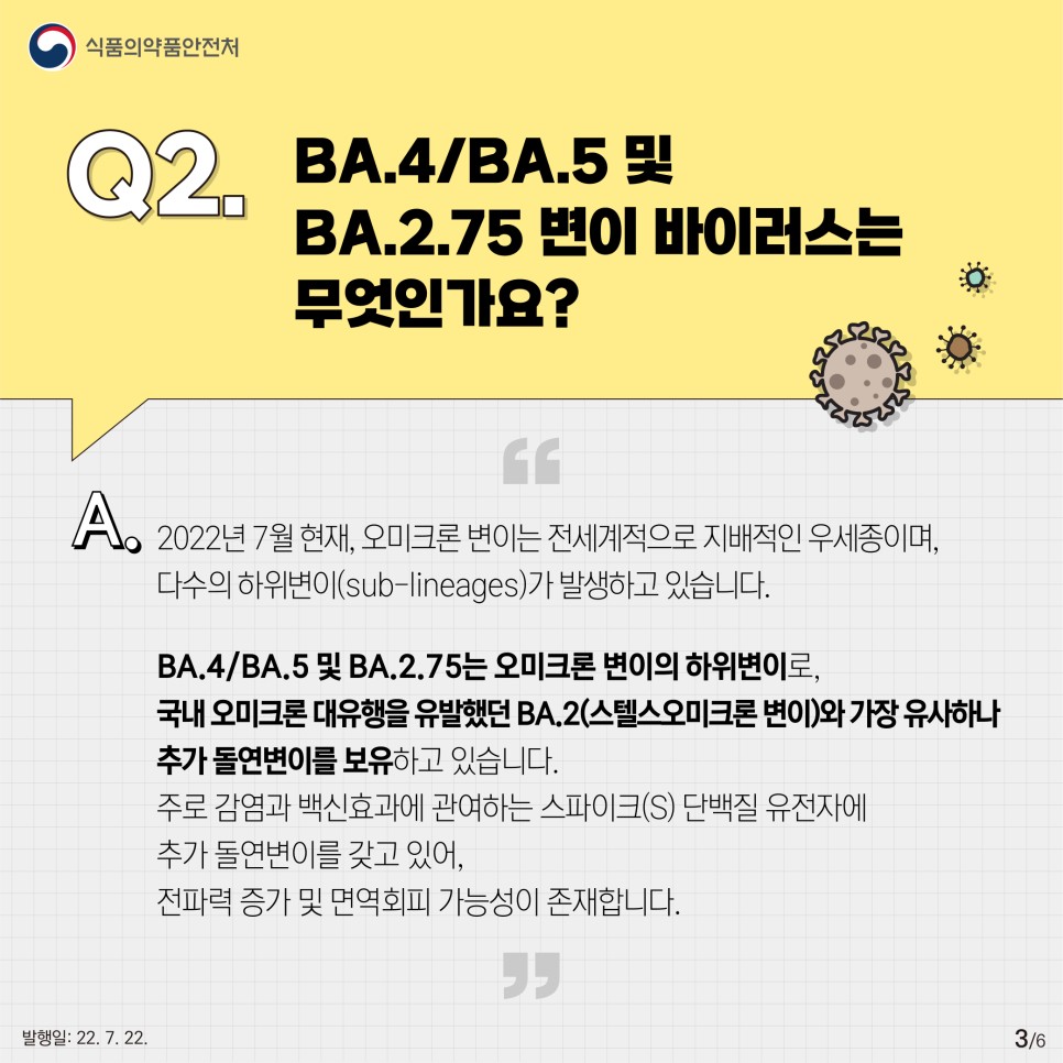 Q2. BA.4/BA.5 및 BA.2.75 변이 바이러스는 무엇인가요?  ？  A. 2022년 7월 현재, 오미크론 변이는 전세계적으로 지배적인 우세종이며, 다수의 하위변이(sub-lineages)가 발생하고 있습니다.  ？  BA.4/BA.5 및 BA.2.75는 오미크론 변이의 하위변이로, 국내 오미크론 대유행을 유발했던 BA.2(스텔스오미크론 변이)와 가장 유사하나 추가 돌연변이를 보유하고 있습니다.  주로 감염과 백신효과에 관여하는 스파이크(S) 단백질 유전자에 추가 돌연변이를 갖고 있어, 전파력 증가 및 면역회피 가능성이 존재합니다.