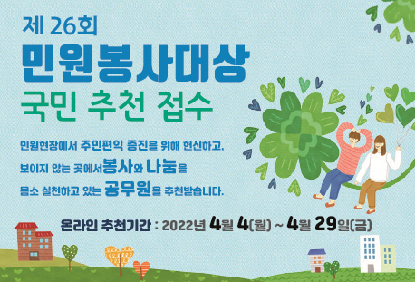 제26회 민원봉사대상
국민추천접수
민원현장에서 주민편익 증진을 위해 헌신하고, 보이지 않는 곳에서 봉사와 나눔을 몸소 실천하고 있는 공무원을 추천받습니다.
온라인 추천기간 : 2022년 4월4(월) ~ 4월 29일(금)