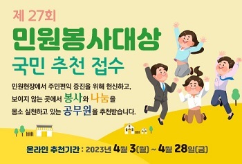 제27회 민원봉사대상 국민 추천 접수
민원현장에서 주민편익 증진을 위해 헌신하고,
보이지 않는 곳에서 봉사와 나눔을
몸소 실천하고 있는 공무원을 추천받습니다.
온라인 추천기간 : 2023년 4월3(월) ~ 4월28일(금)