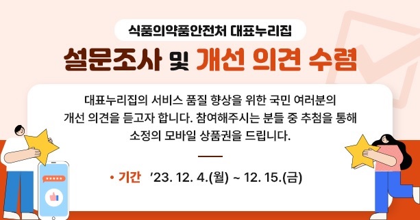 식품의약품안전처 대표누리집

설문조사 및 개선 의견 수렴

대표누리집의 서비스 품질 향상을 위한 국민 여러분의 개선의견을 듣고자 합니다.
참여해주시는 분들 중 추첨을 통해 소정의 모바일 상품권을 드립니다.

· 기간 : 23.12.04.(월) ~ 12.15(금)