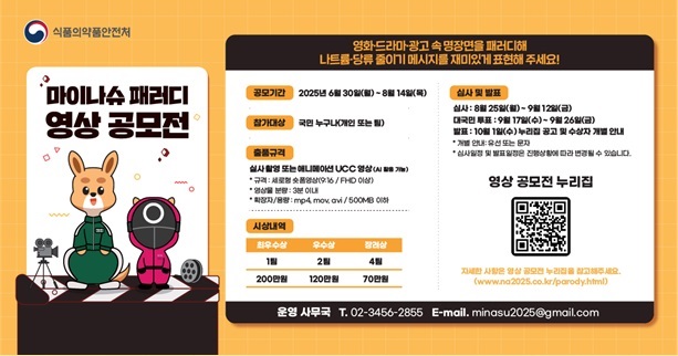 식품의약품안전처
마이나슈 패러디 영상 공모전
영화·드라마·광고 속 명장면을 패러디해
나트륨·당류 줄이기 메시지를 재미있게 표현 해주세요!

공모기간 2025년 6월30일(월) ~ 8월 14일(목)
참가대상 국민 누구나(개인 또는 팀)
출품규격 실사 촬영 또는 애니메이션 UCC 영상(AI 활용가능)
* 규격: 세로형 숏품영상(9:16 / FHD 이상)
* 영상물 분량: 3분 이내
* 확장자/용량: mp4, mov, avi / 500MB 이하