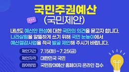 국민주권예산 (국민제안)
내년도 예산안 편성에 대한 국민의 의견을 묻고자 합니다. 나라살림을 알뜰하게 쓰기 위해 국민 눈높이에서 예산절감사업을 적극 발굴·제안해 주시기 바랍니다.
제안기간: 7.15(화) ~ 7.25(금)
제안자격: 대한민국 국민
참여방법: 국민참여예산 홈페이지 온라인 접수