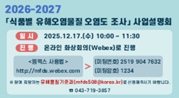 2026 - 2027
식품별 유해오염물질 오염도 조사 사업설명회
일시: 2025.12.17.(수) 10:00 ~ 11:30
진행: 온라인 화상회의(Webex)로 진행
웹엑스 사용법: http://mfds.webex.com
미팅번호: (미팅번호) 2519 904 7632
암호 입력: (암호) 1234
※ 참여 희망자는 유해물질기준과
(mfds508@korea.kr)로 신청해주시기 바랍니다
☎ 043-719-3857