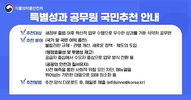 식품의약품안전처
					특별성과 공무원 국민추천 안내
					추천대상: '25.64~'25.12.31, 혁신적 업무 수행으로 우수한 성과를 거둔 식약처 공무원

					추천 분야
					(국가 및 국민 이익 증진)
					불합리한 규제·관행 개선, 새로운 정책·제도의 도입 등
					(행정효율성 및 투명성 제고)
					업무절차·조직문화 개선 등으로 행정의 효율성 또는 투명성 제고
					(공공의 안전과 질서유지)
					행정