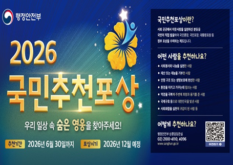 행정안전부

2026
국민추천포상
우리 일상 속 숨은 영웅을 찾아주세요!
추천기간: 2026년 6월 30일까지
포상시기: 2026년 12월 예정

국민추천포상이란?
사회 곳곳에서 이웃사랑을 실천하신 분들을
국민이 직접 발굴하여 국민훈장, 국민포장, 대통령표창 등
정부 포상을 수여하는 제도입니다.

어떤 사람을 추천하나요?
사회봉사와 나눔을 실천한 사람
재산 또는 재능을 기부한 사람
인명 구조 또는 생명보호에 헌신한 사람
환경을 지키고 가꾸는데 힘쓰는 사