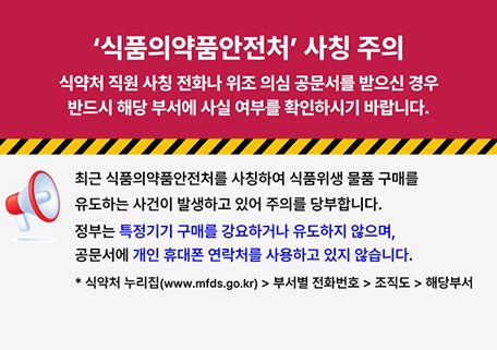 '식품의약품안전처' 사칭 주의
위조 공문서 수령 시에는 반드시 해당 부서에 확인하시기 바랍니다.

최근 식품의약품안전처를 사칭하여 식품위생 물품 구매를 유도하는 사건이 발생하고 있어 주의를 당부합니다.
정부는 특정 기기 구매를 강요하지 않으며, 공문서에 개인 휴대폰 연락처를 사용하고 있지 않습니다.
* 식약처 누리집(www.mfds.go.kr) > 부서별 전화번호 > 조직도 > 해당부서