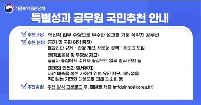 식품의약품안전처
특별성과 공무원 국민추천 안내
추천대상: 혁신적 업무 수행으로 우수한 성과를 거둔 식약처 공무원
추천분야: (국가 및 국민 이익 증진)
불합리한 규제？관행 개선, 새로운 정책？제도의 도입
(행정효율성 및 투명성 제고)
공급자 중심에서 수요자 중심으로 업무방식 전환 등
(공공의 안전과 질서유지)
추천방법 : 추천 양식 다운로드 후, 메일로 제출  (mfdsinno@korea.kr)