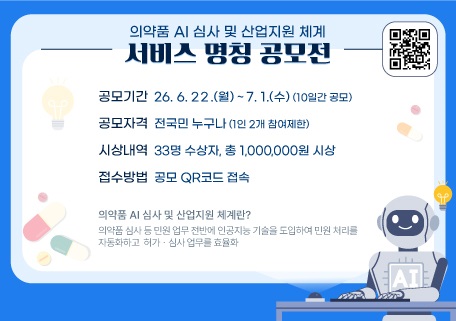 의약품 AI 심사 및 산업지원 체계
서비스 명칭 공모전
공모기간: 26. 6. 22.(월) ~ 7. 1.(수)(10일간공모)
공모자격: 전국민 누구나 (1인 2개 참여제한)
시상내역: 33명 수상자, 총 1,000,000원 시상
접수방법: 공모 QR코드 접속
의약품 AI 심사 및 산업지원 체계란?
의약품 심사 등 민원 업무 전반에 인공지능 기술을 도입하여 민원처리를 
자동화 하고 허가？심사 업무를 효율화