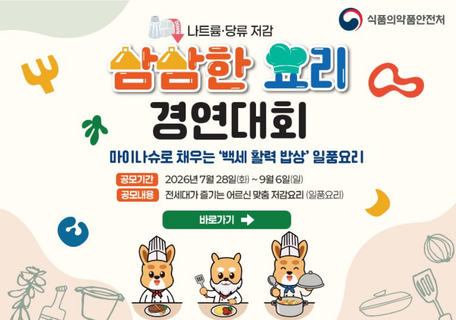 식품의약품안전처
나트륨·당류 저감
삼삼한 요리 경연대회
마이나슈로 채우는 '백세 활력 밥상' 일품요리

공목기간 : 2026년 7월 28일(화) ~ 9월6일(일)
공모내용 : 전세대가 즐기는 어르신 맞춤 저감요리(일품요리)
바로가기