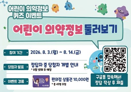 어린이 의약정보 퀴즈 이벤트
어린이 의약정보 둘러보기
참여 기간:2026.8.3(월)~8.14(금)
당첨자 발표:정답자 중 당첨자 개별 안네
* 8월 넷째 주 예정
이벤트 경품: 편의점상품권 10,000원
* 총 45명 추첨
구글폼 접속해서 정답 작성 후 제출