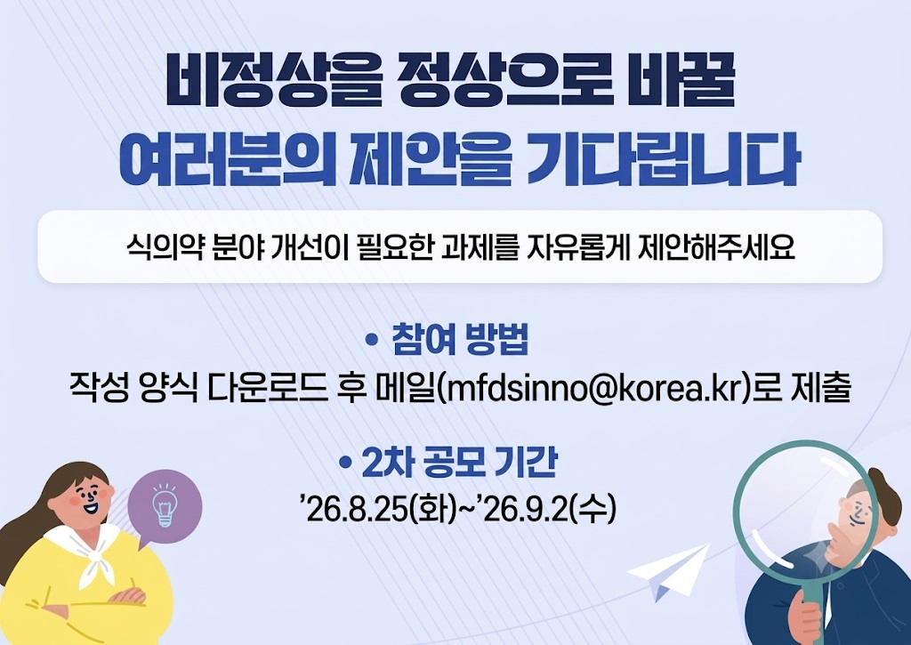 비정상을 정상으로 바꿀
여러분의 제안을 기다립니다

식의약 분야 개선이 필요한 과제를 자유롭게 제안해주세요

 ？ 참여 방법
작성 양식 다운로드 후 메일(mfdsinno@korea.kr)로 제출

 ？ 2차 공모 기간
26.8.25(화) ~ 26.9.2(수)