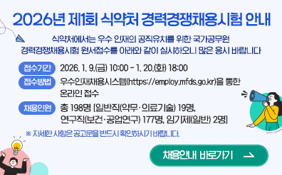 2026년 제1회 식약처 경력경쟁채용시험 안내
        			식약처에서는 우수 인재의 공직유치를 위한 국가공무원
        			경력경쟁채용시험 원서접수를 아래와 같이 실시하오니 많은 응시 바랍니다

        			접수기간 : 2026. 1. 9.(금) 10:00 ~ 1. 20.(화) 18:00

        			접수방법 : 우수인재채용시스템(https://employ.mfds.go.kr)을 통한 온라인 접수

        			채용인원 : 총198명 [일반직(약무·의료기술) 19명, 연구직(보건·공업연구) 177명, 임기제(일반) 2명]

        			※자세한 사항은 공고문을 반드시 확인하시기 바랍니다.
        			채용안내 바로가기