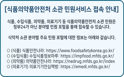 식품의약품안전처 소관 민원서비스 접속 안내

													식품, 수입식품, 의약품, 의료기기 등 식품의약품안전처 소관 민원은
													정부24가 아닌 분야별 민원 포털을 통해 접속할 수 있습니다.

													식약처 소관 분야별 주요 민원 포털에 대한 정보는 아래와 같습니다.

													○ (식품) 식품안전나라: https://www.foodsafetykorea.go.kr/
													○ (수입식품) 수입식품정보마루: https://impfood.mfds.go.kr/
													○ (의약품) 의약품안전나라: https://nedrug.mfds.go.kr/index
													○ (의료기기) 의료기기안심책방: https://emedi.mfds.go.kr/
