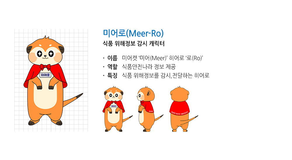 미어로(Meer-Ro) 식품위해정보 감시 캐릭터
								이름 미어캣 미어(Meer) 히어로 로(Ro)
								역할 식품안전나라 정보 제공
								특징 식품위해정보를 감시, 전달하는 히어로