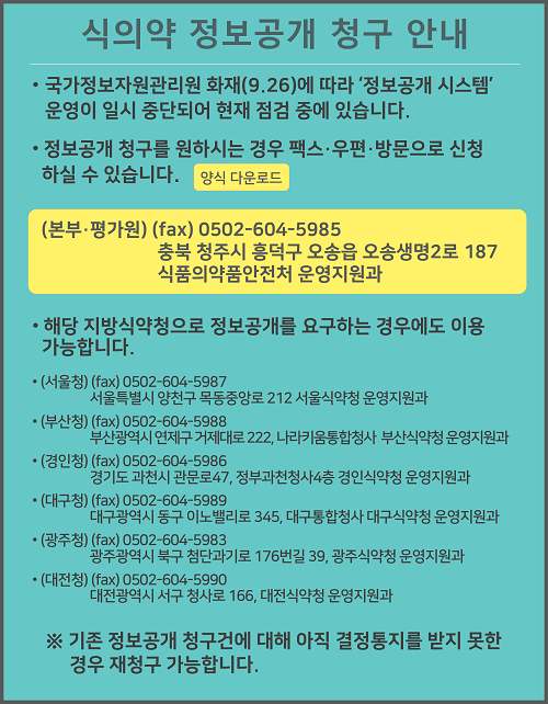 
						식의약 정보공개 청구 안내

						국가정보자원관리원 화재(9.26)에 따라 '정보공개 시스템' 운영이 일시 중단되어 현재 점검 중에 있습니다.
						정보공개 청구를 원하시는 경우 팩스·우편·방문으로 신청하실 수 있습니다. 양식 다운로드

						(본부·평가원) (fax) 0502-604-5985
						충북 청주시 흥덕구 오송읍 오송생명2로 187
						식품의약품안전처 운영지원과

						해당 지방식약청으로 정보공개를 요구하는 경우에도 이용 가능합니다.

						(서울청) (fax) 0502-604-5987
						서울특별시 양천구 목동중앙로 212 서울식약청 운영지원과

						(부산청) (fax) 0502-604-5988
						부산광역시 연제구 거제대로 222, 나라키움통합청사 부산식약청 운영지원과

						(경인청) (fax) 0502-604-5986
						경기도 과천시 관문로47, 정부과천청사4층 경인식약청 운영지원과

						(대구청) (fax) 0502-604-5989
						대구광역시 동구 이노밸리로 345, 대구통합청사 대구식약청 운영지원과

						(광주청) (fax) 0502-604-5983
						광주광역시 북구 첨단과기로 176번길 39, 광주식약청 운영지원과

						(대전청) (fax) 0502-604-5990
						대전광역시 서구 청사로 166, 대전식약청 운영지원과

						※ 기존 정보공개 청구건에 대해 아직 결정통지를 받지 못한 경우 재청구 가능합니다.