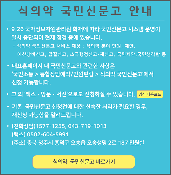 
					식의약 국민신문고 안내

					9.26 국가정보자원관리원 화재에 따라 국민신문고 시스템 운영이 일시 중단되어 현재 점검 중에 있습니다.
					식의약 국민신문고 서비스 대상 : 식의약 분야 민원, 제안, 예산낭비신고, 갑질신고, 소극행정신고·재신고, 국민제안, 국민생각함 등

					대표홈페이지 내 국민신문고와 관련한 사항은 '국민소통 > 통합상담예약/민원편람 > 식의약 국민신문고'에서 신청 가능합니다.

					그 외 '팩스 · 방문 · 서신'으로도 신청하실 수 있습니다. 양식 다운로드

					기존 국민신문고 신청건에 대한 신속한 처리가 필요한 경우, 재신청 가능함을 알려드립니다.

					(전화상담) 1577-1255, 043-719-1013
					(팩스) 0502-604-5991
					(주소) 충북 청주시 흥덕구 오송읍 오송생명 2로 187 민원실

					식의약 국민신문고 바로가기
