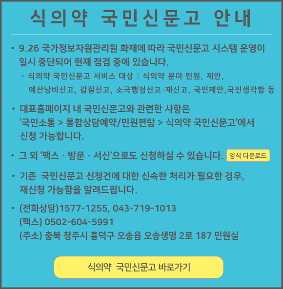 
					식의약 국민신문고 안내

					9.26 국가정보자원관리원 화재에 따라 국민신문고 시스템 운영이 일시 중단되어 현재 점검 중에 있습니다.
					식의약 국민신문고 서비스 대상 : 식의약 분야 민원, 제안, 예산낭비신고, 갑질신고, 소극행정신고·재신고, 국민제안, 국민생각함 등

					대표홈페이지 내 국민신문고와 관련한 사항은 '국민소통 > 통합상담예약/민원편람 > 식의약 국민신문고'에서 신청 가능합니다.

					그 외 '팩스 · 방문 · 서신'으로도 신청하실 수 있습니다. 양식 다운로드

					기존 국민신문고 신청건에 대한 신속한 처리가 필요한 경우, 재신청 가능함을 알려드립니다.

					(전화상담) 1577-1255, 043-719-1013
					(팩스) 0502-604-5991
					(주소) 충북 청주시 흥덕구 오송읍 오송생명 2로 187 민원실

					식의약 국민신문고 바로가기